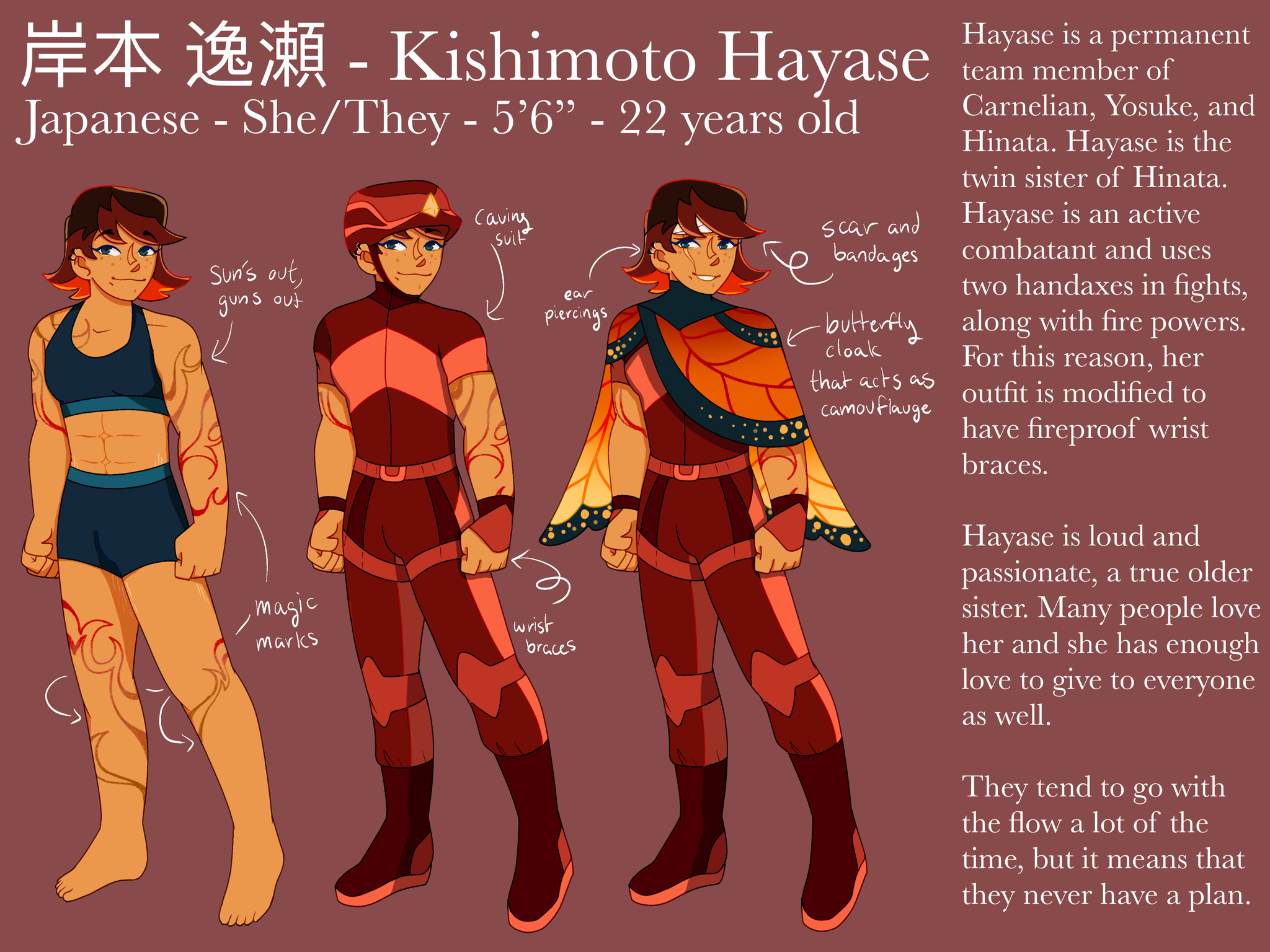 A digital reference sheet for an OC named Kishimoto Hayase. There are 3 drawings of the character in different outfits. Hayase has shoulder length brown and red hair, tan skin, and tattoos on her arms and legs that look like fire. The first outfit is her in a dark blue sports bra and boxers, the second outfit is a red caving suit, and the third is the caving suit with a red and orange butterfly wing cloak overtop. The reference sheet includes text on the side explaining her personality, and text and arrows pointing to details on the outfits.The text above the drawings reads: ‪岸本 逸瀬 - Kishimoto Hayase. Japanese, She/They [pronouns], 5 foot 6 inches, 22 years old. ‬The side text reads: '‪Hayase is a permanent team member of Carnelian, Yosuke, and Hinata. Hayase is the twin sister of Hinata. Hayase is an active combatant and uses two handaxes in fights, along with fire powers. For this reason, her outfit is modified to have fireproof wrist braces.‬ Hayase is loud and passionate, a true older sister. Many people love her and she has enough love to give to everyone as well. They tend to go with the flow a lot of the time, but it means that they never have a plan. The text and arrows pointing to the details on the first outfit reads “sun’s out, guns out” in reference to her arms, and “magic marks”, referring to her tattoos. The text and arrows on the second outfit say “caving suit” and “wrist braces”. The text and arrows on the third outfit say “scar and bandages”, “ear piercings”, and “butterfly cloak that acts as camouflage.'